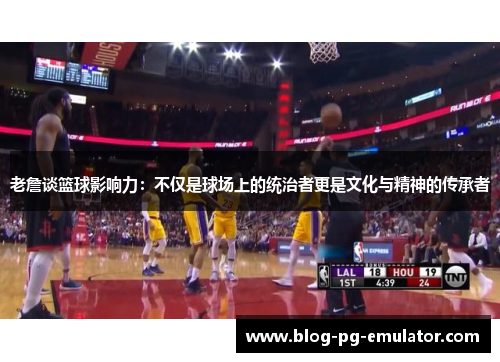 老詹谈篮球影响力：不仅是球场上的统治者更是文化与精神的传承者
