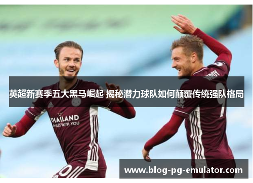 英超新赛季五大黑马崛起 揭秘潜力球队如何颠覆传统强队格局