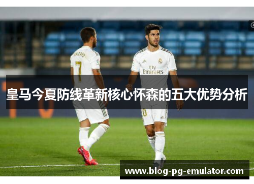 皇马今夏防线革新核心怀森的五大优势分析