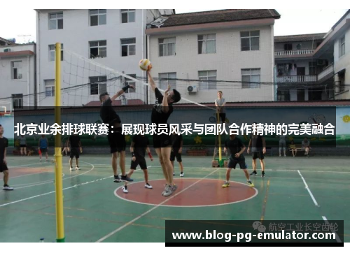 北京业余排球联赛：展现球员风采与团队合作精神的完美融合