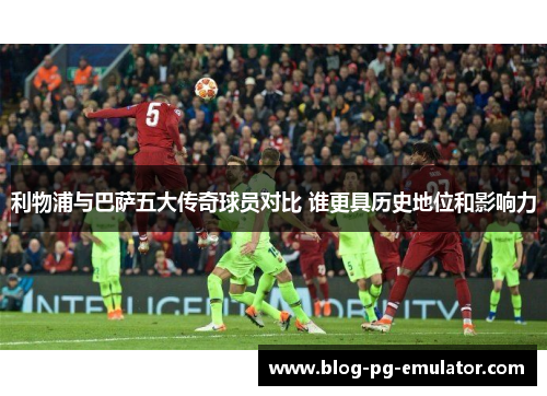 利物浦与巴萨五大传奇球员对比 谁更具历史地位和影响力