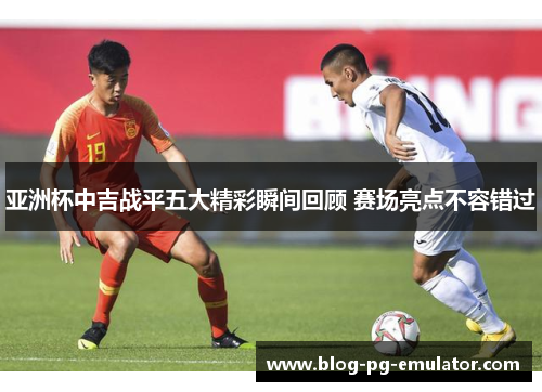 亚洲杯中吉战平五大精彩瞬间回顾 赛场亮点不容错过