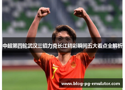 中超第四轮武汉三镇力克长江精彩瞬间五大看点全解析
