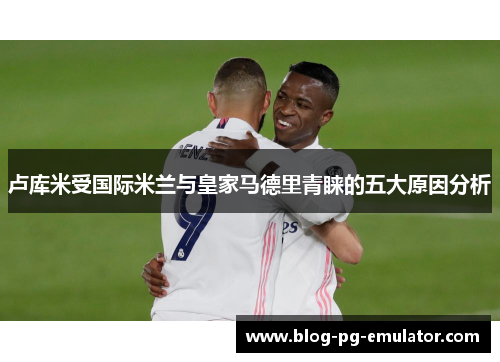 卢库米受国际米兰与皇家马德里青睐的五大原因分析