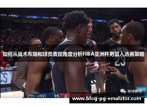 如何从战术布局和球员表现角度分析FIBA亚洲杯男篮入选赛策略