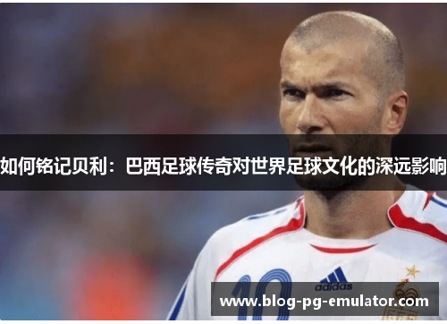 如何铭记贝利：巴西足球传奇对世界足球文化的深远影响