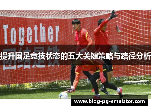 提升国足竞技状态的五大关键策略与路径分析