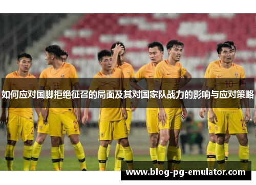 如何应对国脚拒绝征召的局面及其对国家队战力的影响与应对策略