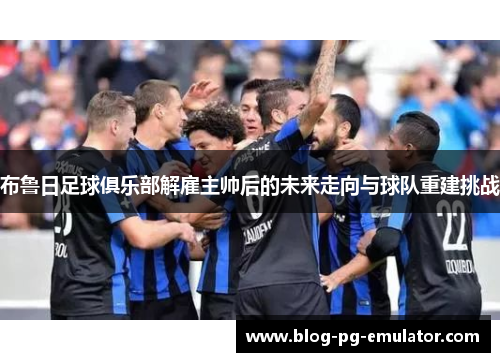 布鲁日足球俱乐部解雇主帅后的未来走向与球队重建挑战