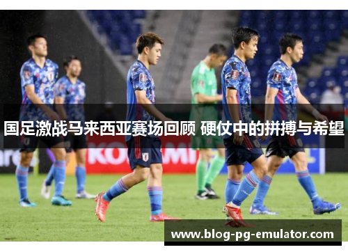 国足激战马来西亚赛场回顾 硬仗中的拼搏与希望