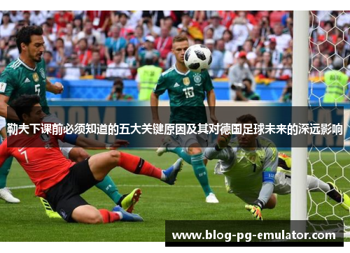 勒夫下课前必须知道的五大关键原因及其对德国足球未来的深远影响