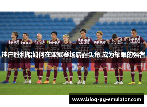 神户胜利船如何在亚冠赛场崭露头角 成为耀眼的强者