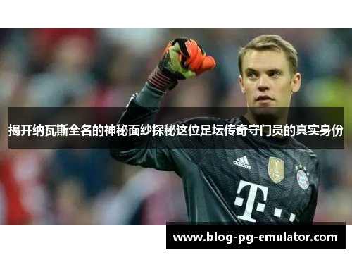 揭开纳瓦斯全名的神秘面纱探秘这位足坛传奇守门员的真实身份