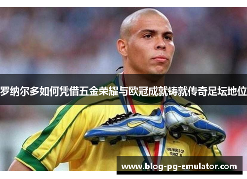 罗纳尔多如何凭借五金荣耀与欧冠成就铸就传奇足坛地位