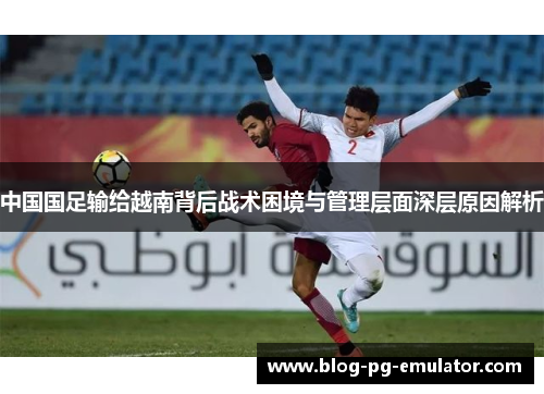 中国国足输给越南背后战术困境与管理层面深层原因解析 中国国足输给越南背后战术困境与管理层面深层原因解析