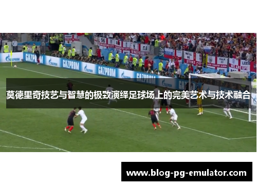 莫德里奇技艺与智慧的极致演绎足球场上的完美艺术与技术融合 莫德里奇技艺与智慧的极致演绎足球场上的完美艺术与技术融合