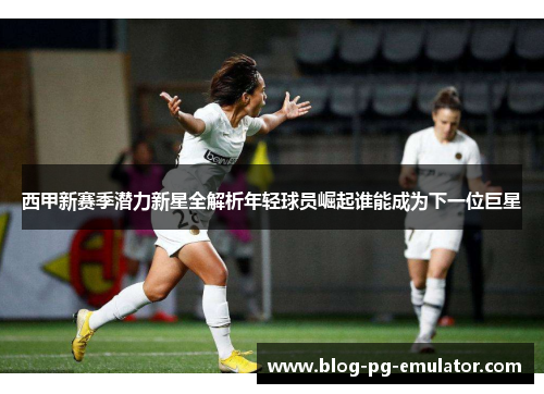西甲新赛季潜力新星全解析年轻球员崛起谁能成为下一位巨星