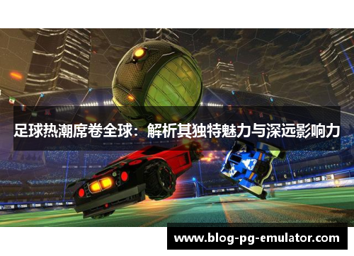 足球热潮席卷全球:解析其独特魅力与深远影响力 足球热潮席卷全球:解析其独特魅力与深远影响力