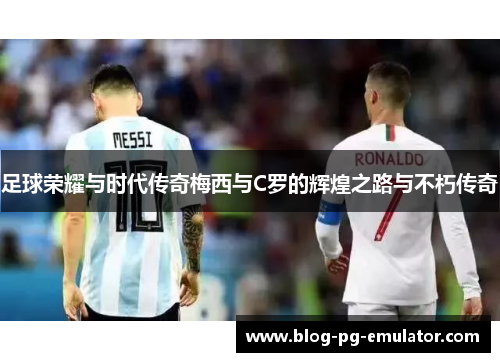 足球荣耀与时代传奇梅西与C罗的辉煌之路与不朽传奇 足球荣耀与时代传奇梅西与C罗的辉煌之路与不朽传奇