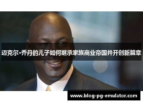 迈克尔·乔丹的儿子如何继承家族商业帝国并开创新篇章 迈克尔·乔丹的儿子如何继承家族商业帝国并开创新篇章