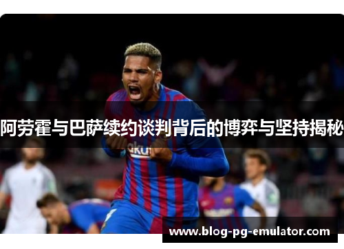 阿劳霍与巴萨续约谈判背后的博弈与坚持揭秘 阿劳霍与巴萨续约谈判背后的博弈与坚持揭秘