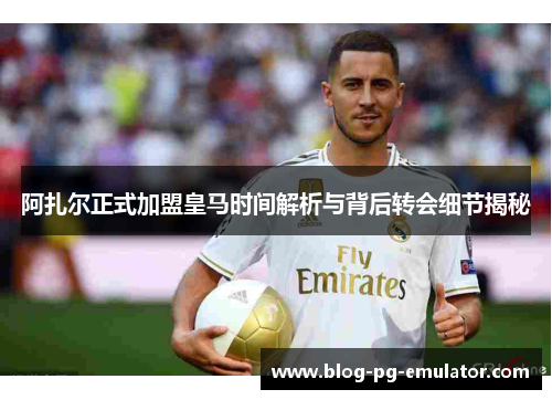 阿扎尔正式加盟皇马时间解析与背后转会细节揭秘 阿扎尔正式加盟皇马时间解析与背后转会细节揭秘