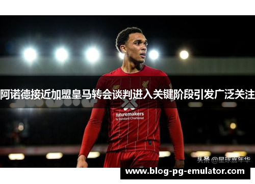 阿诺德接近加盟皇马转会谈判进入关键阶段引发广泛关注 阿诺德接近加盟皇马转会谈判进入关键阶段引发广泛关注