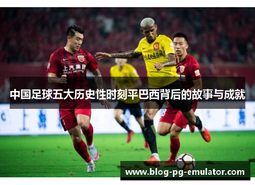 中国足球五大历史性时刻平巴西背后的故事与成就 中国足球五大历史性时刻平巴西背后的故事与成就