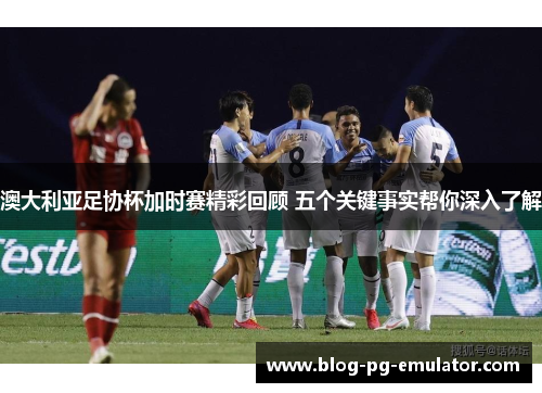 澳大利亚足协杯加时赛精彩回顾 五个关键事实帮你深入了解 澳大利亚足协杯加时赛精彩回顾 五个关键事实帮你深入了解