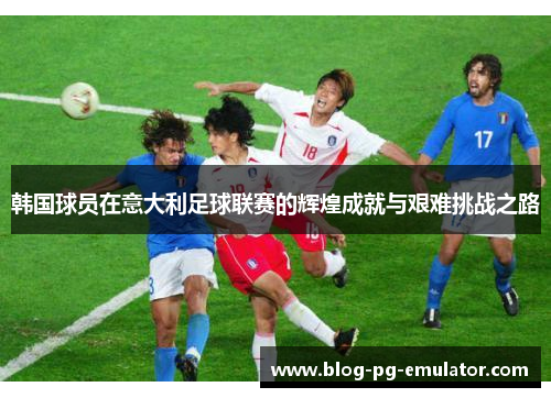 韩国球员在意大利足球联赛的辉煌成就与艰难挑战之路 韩国球员在意大利足球联赛的辉煌成就与艰难挑战之路