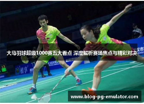 大马羽球超级1000赛五大看点 深度解析赛场焦点与精彩对决 大马羽球超级1000赛五大看点 深度解析赛场焦点与精彩对决