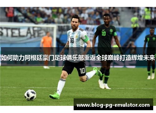 如何助力阿根廷豪门足球俱乐部重返全球巅峰打造辉煌未来 如何助力阿根廷豪门足球俱乐部重返全球巅峰打造辉煌未来