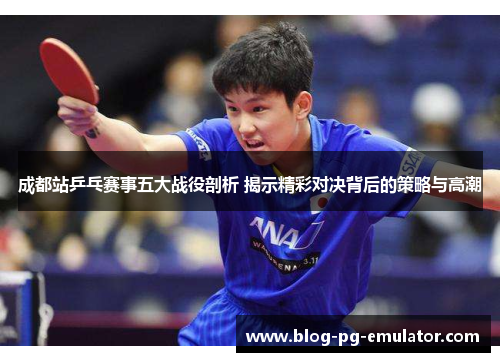 成都站乒乓赛事五大战役剖析 揭示精彩对决背后的策略与高潮 成都站乒乓赛事五大战役剖析 揭示精彩对决背后的策略与高潮