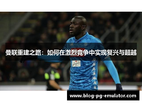 曼联重建之路:如何在激烈竞争中实现复兴与超越 曼联重建之路:如何在激烈竞争中实现复兴与超越