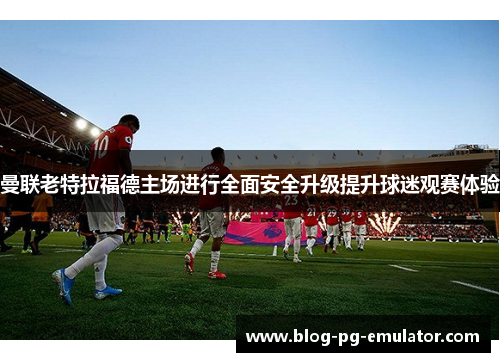 曼联老特拉福德主场进行全面安全升级提升球迷观赛体验 曼联老特拉福德主场进行全面安全升级提升球迷观赛体验