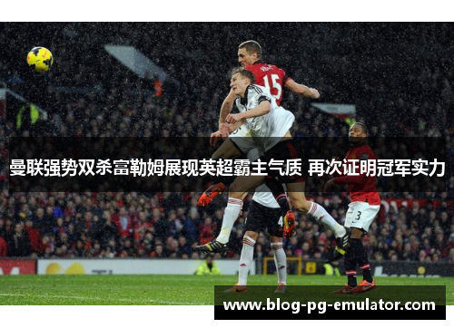 曼联强势双杀富勒姆展现英超霸主气质 再次证明冠军实力 曼联强势双杀富勒姆展现英超霸主气质 再次证明冠军实力
