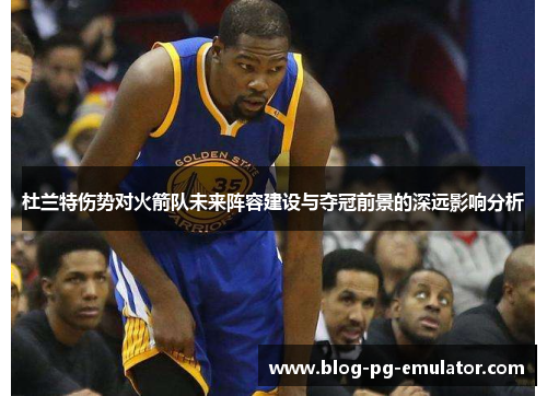 杜兰特伤势对火箭队未来阵容建设与夺冠前景的深远影响分析