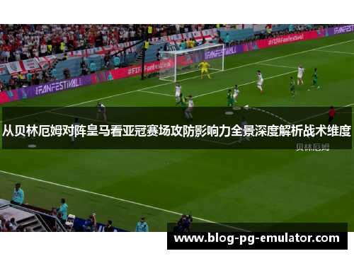 从贝林厄姆对阵皇马看亚冠赛场攻防影响力全景深度解析战术维度