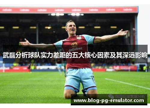 武磊分析球队实力差距的五大核心因素及其深远影响 武磊分析球队实力差距的五大核心因素及其深远影响