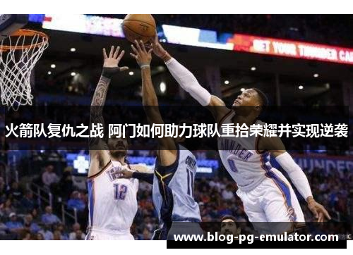 火箭队复仇之战 阿门如何助力球队重拾荣耀并实现逆袭