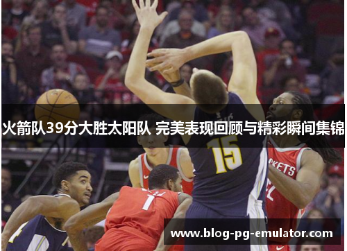 火箭队39分大胜太阳队 完美表现回顾与精彩瞬间集锦
