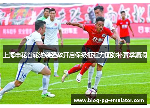 上海申花首轮逆袭强敌开启保级征程力图弥补赛季漏洞 上海申花首轮逆袭强敌开启保级征程力图弥补赛季漏洞