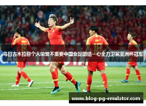 乌日古木拉称个人荣誉不重要中国女足团结一心全力卫冕亚洲杯冠军 乌日古木拉称个人荣誉不重要中国女足团结一心全力卫冕亚洲杯冠军