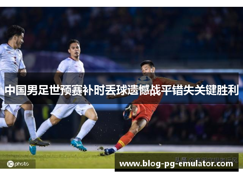 中国男足世预赛补时丢球遗憾战平错失关键胜利 中国男足世预赛补时丢球遗憾战平错失关键胜利