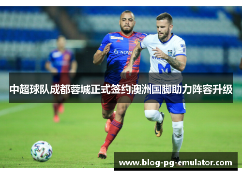 中超球队成都蓉城正式签约澳洲国脚助力阵容升级