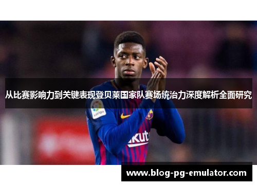 从比赛影响力到关键表现登贝莱国家队赛场统治力深度解析全面研究