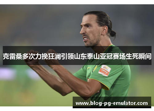 克雷桑多次力挽狂澜引领山东泰山亚冠赛场生死瞬间