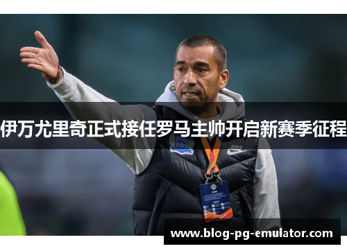 伊万尤里奇正式接任罗马主帅开启新赛季征程 伊万尤里奇正式接任罗马主帅开启新赛季征程