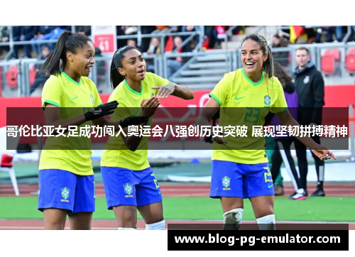 哥伦比亚女足成功闯入奥运会八强创历史突破 展现坚韧拼搏精神