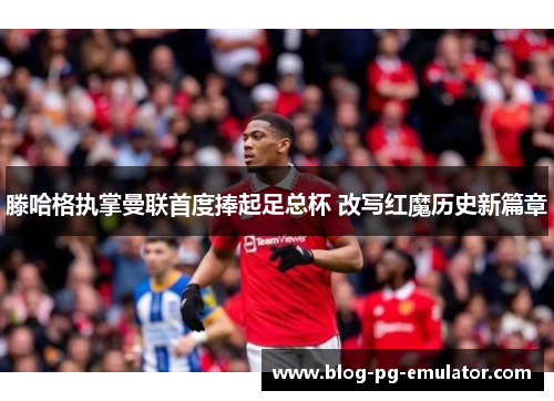 滕哈格执掌曼联首度捧起足总杯 改写红魔历史新篇章